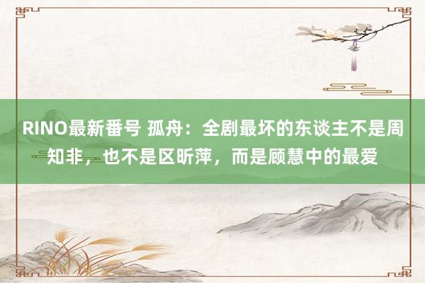 RINO最新番号 孤舟：全剧最坏的东谈主不是周知非，也不是区昕萍，而是顾慧中的最爱