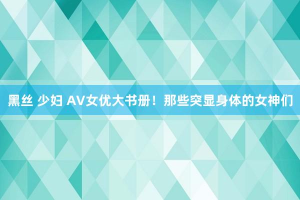 黑丝 少妇 AV女优大书册！那些突显身体的女神们