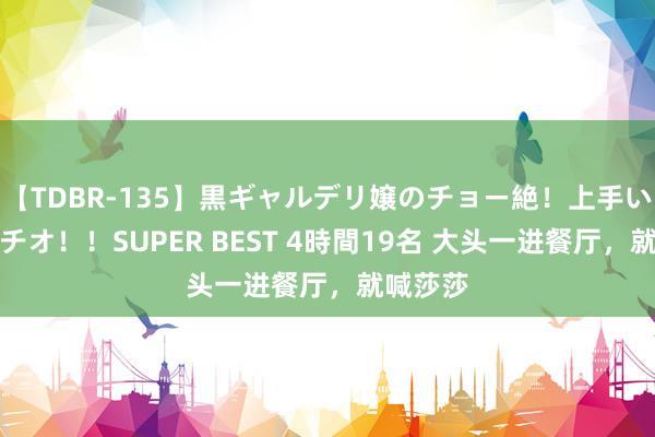 【TDBR-135】黒ギャルデリ嬢のチョー絶！上手いフェラチオ！！SUPER BEST 4時間19名 大头一进餐厅，就喊莎莎