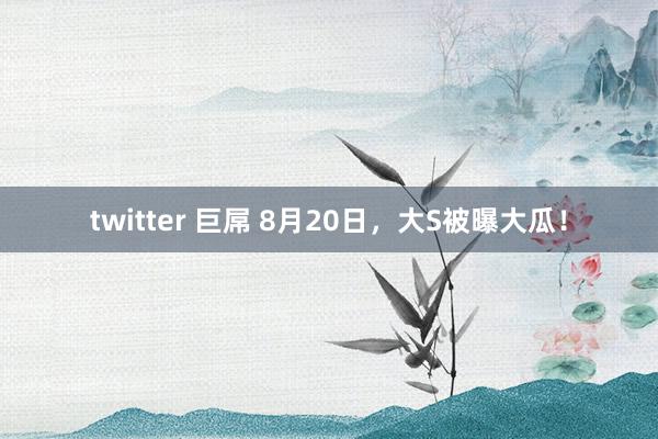 twitter 巨屌 8月20日，大S被曝大瓜！