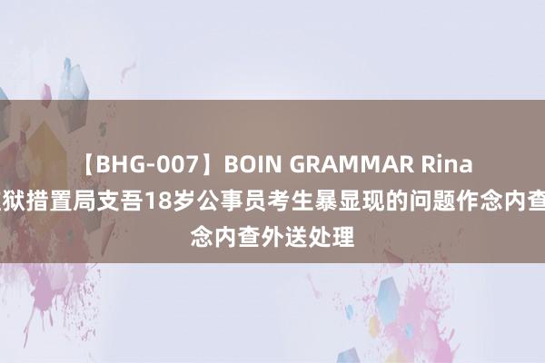 【BHG-007】BOIN GRAMMAR Rina 河南省监狱措置局支吾18岁公事员考生暴显现的问题作念内查外送处理