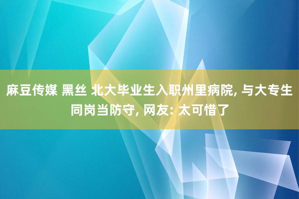 麻豆传媒 黑丝 北大毕业生入职州里病院, 与大专生同岗当防守, 网友: 太可惜了