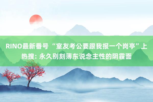 RINO最新番号 “室友考公要跟我报一个岗亭”上热搜: 永久别刻薄东说念主性的阴霾面