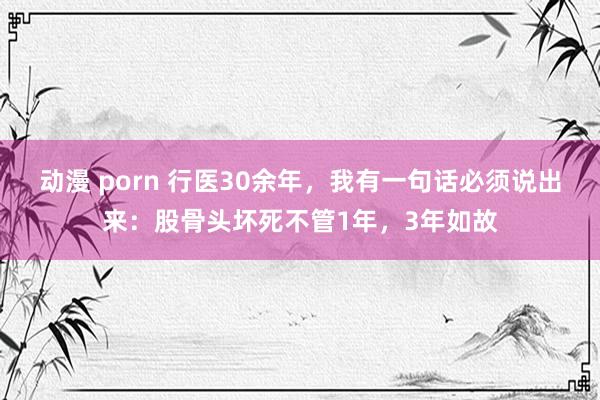 动漫 porn 行医30余年，我有一句话必须说出来：股骨头坏死不管1年，3年如故