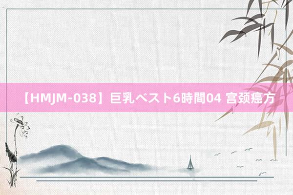 【HMJM-038】巨乳ベスト6時間04 宫颈癌方