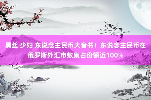 黑丝 少妇 东说念主民币大音书！东说念主民币在俄罗斯外汇市蚁集占份额近100%