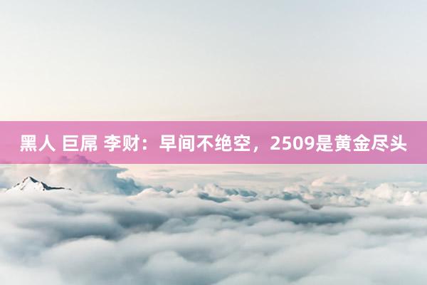 黑人 巨屌 李财：早间不绝空，2509是黄金尽头