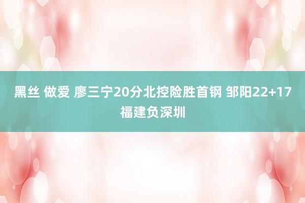 黑丝 做爱 廖三宁20分北控险胜首钢 邹阳22+17福建负深圳