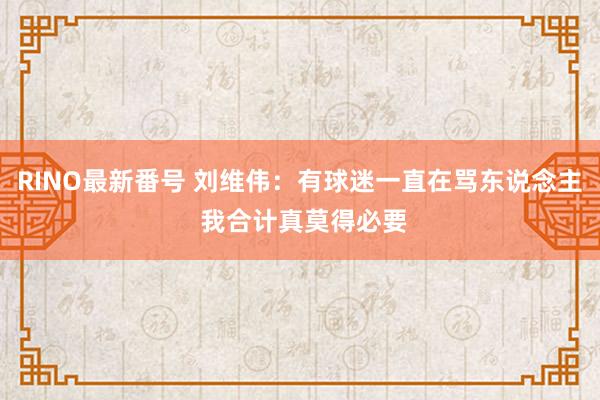 RINO最新番号 刘维伟：有球迷一直在骂东说念主 我合计真莫得必要