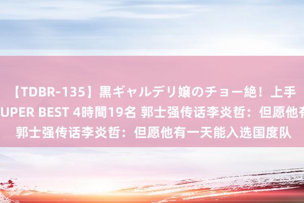 【TDBR-135】黒ギャルデリ嬢のチョー絶！上手いフェラチオ！！SUPER BEST 4時間19名 郭士强传话李炎哲：但愿他有一天能入选国度队