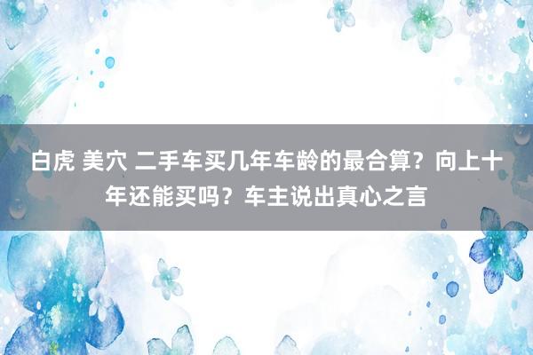 白虎 美穴 二手车买几年车龄的最合算？向上十年还能买吗？车主说出真心之言