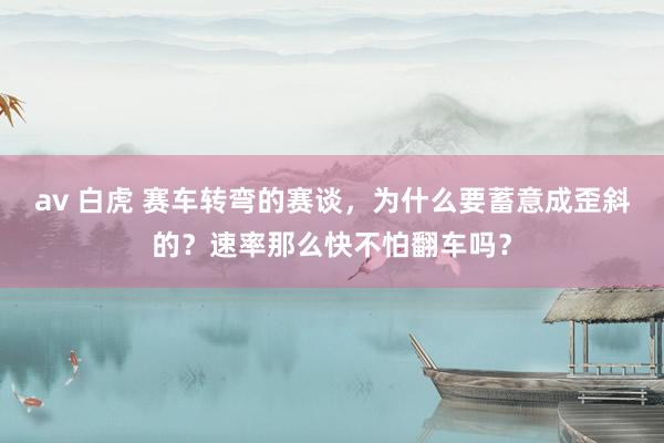 av 白虎 赛车转弯的赛谈，为什么要蓄意成歪斜的？速率那么快不怕翻车吗？