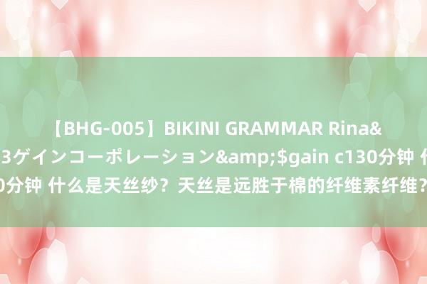 【BHG-005】BIKINI GRAMMAR Rina</a>2017-04-23ゲインコーポレーション&$gain c130分钟 什么是天丝纱？天丝是远胜于棉的纤维素纤维？兰精天丝纱莱赛尔纱