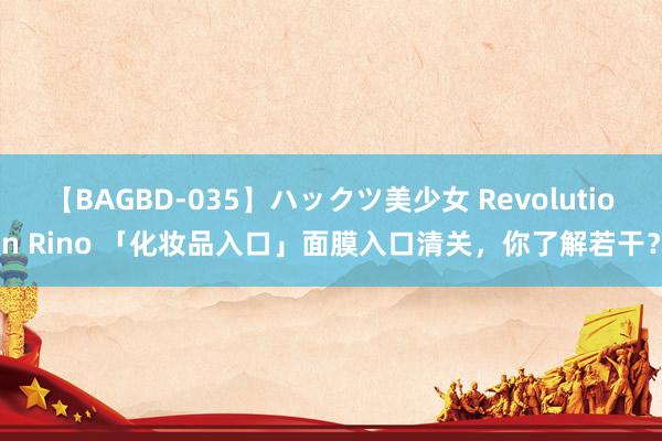 【BAGBD-035】ハックツ美少女 Revolution Rino 「化妆品入口」面膜入口清关，你了解若干？