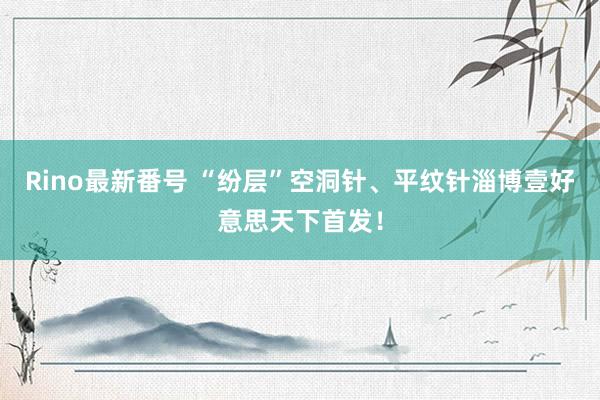 Rino最新番号 “纷层”空洞针、平纹针淄博壹好意思天下首发！