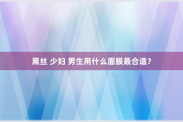 黑丝 少妇 男生用什么面膜最合适？