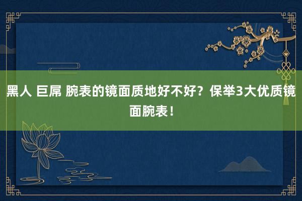 黑人 巨屌 腕表的镜面质地好不好？保举3大优质镜面腕表！