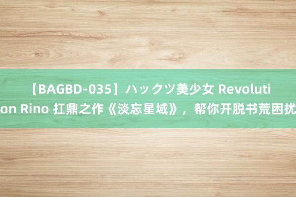 【BAGBD-035】ハックツ美少女 Revolution Rino 扛鼎之作《淡忘星域》，帮你开脱书荒困扰