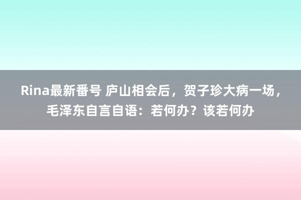 Rina最新番号 庐山相会后，贺子珍大病一场，毛泽东自言自语：若何办？该若何办