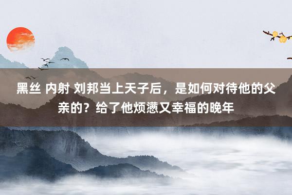 黑丝 内射 刘邦当上天子后，是如何对待他的父亲的？给了他烦懑又幸福的晚年