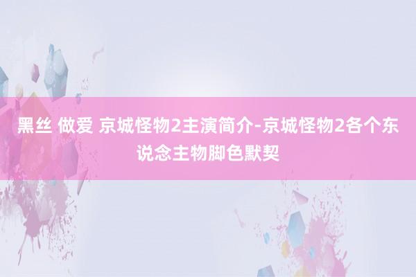 黑丝 做爱 京城怪物2主演简介-京城怪物2各个东说念主物脚色默契