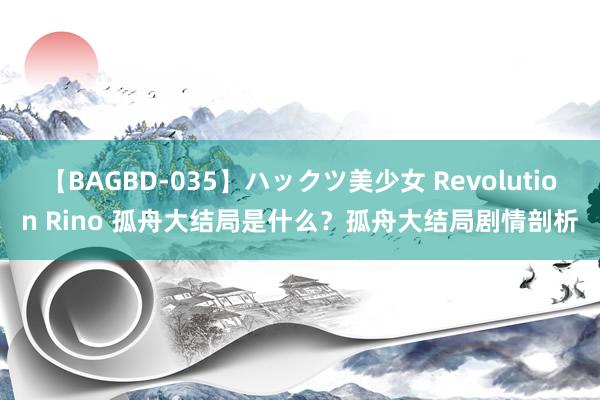 【BAGBD-035】ハックツ美少女 Revolution Rino 孤舟大结局是什么？孤舟大结局剧情剖析