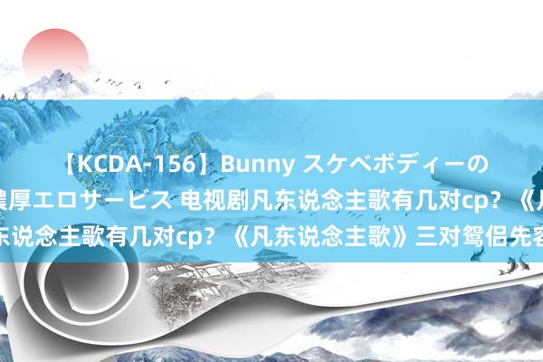 【KCDA-156】Bunny スケベボディーのバニーガールが手と口で濃厚エロサービス 电视剧凡东说念主歌有几对cp？《凡东说念主歌》三对鸳侣先容