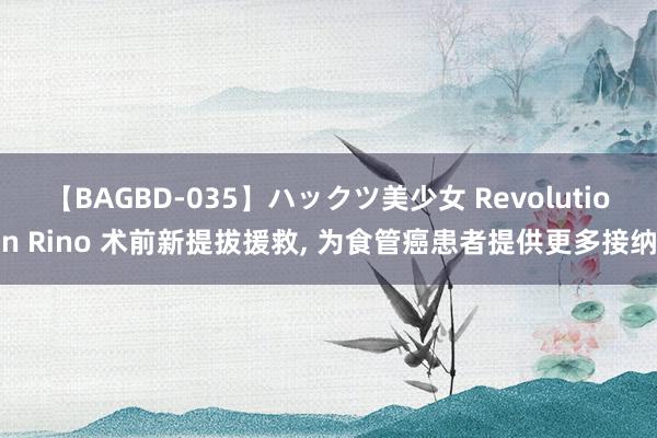 【BAGBD-035】ハックツ美少女 Revolution Rino 术前新提拔援救, 为食管癌患者提供更多接纳