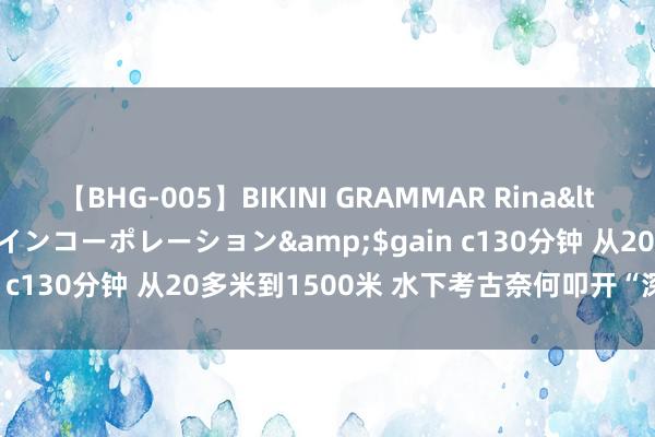 【BHG-005】BIKINI GRAMMAR Rina</a>2017-04-23ゲインコーポレーション&$gain c130分钟 从20多米到1500米 水下考古奈何叩开“深蓝之门”