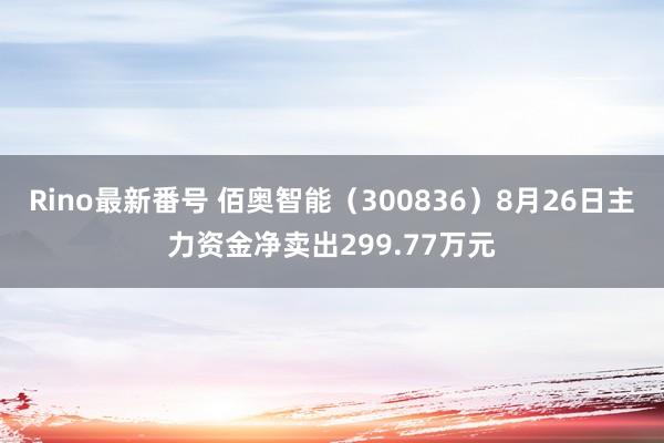 Rino最新番号 佰奥智能（300836）8月26日主力资金净卖出299.77万元