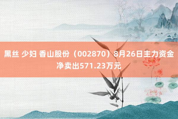 黑丝 少妇 香山股份（002870）8月26日主力资金净卖出571.23万元