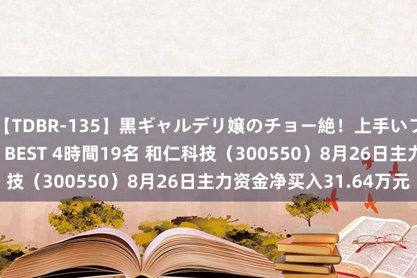 【TDBR-135】黒ギャルデリ嬢のチョー絶！上手いフェラチオ！！SUPER BEST 4時間19名 和仁科技（300550）8月26日主力资金净买入31.64万元