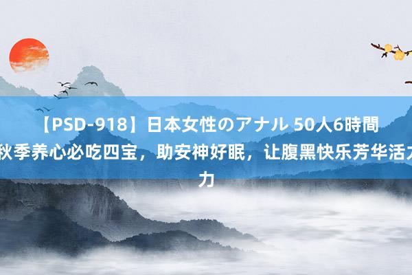 【PSD-918】日本女性のアナル 50人6時間 秋季养心必吃四宝，助安神好眠，让腹黑快乐芳华活力