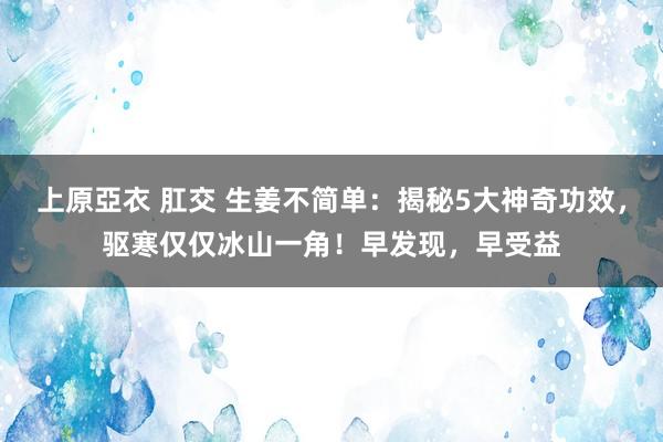 上原亞衣 肛交 生姜不简单：揭秘5大神奇功效，驱寒仅仅冰山一角！早发现，早受益