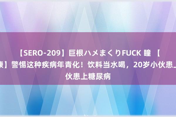 【SERO-209】巨根ハメまくりFUCK 瞳 【萍安健康】警惕这种疾病年青化！饮料当水喝，20岁小伙患上糖尿病