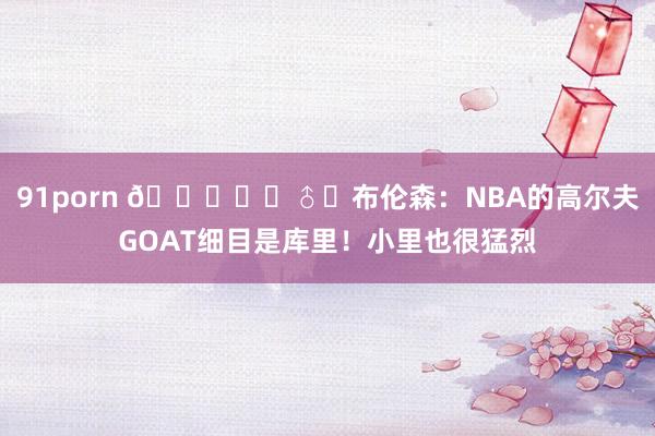 91porn ?️‍♂️布伦森：NBA的高尔夫GOAT细目是库里！小里也很猛烈