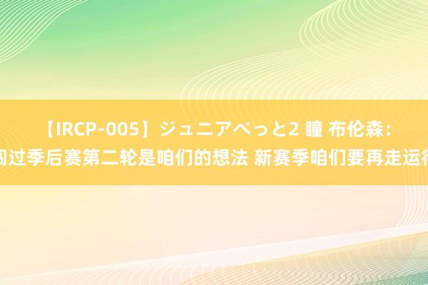 【IRCP-005】ジュニアぺっと2 瞳 布伦森：闯过季后赛第二轮是咱们的想法 新赛季咱们要再走运行