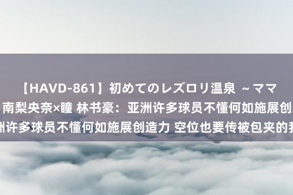 【HAVD-861】初めてのレズロリ温泉 ～ママには内緒のネコとタチ～ 南梨央奈×瞳 林书豪：亚洲许多球员不懂何如施展创造力 空位也要传被包夹的我