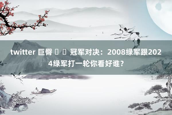 twitter 巨臀 ☘️冠军对决：2008绿军跟2024绿军打一轮你看好谁？