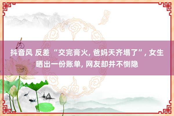 抖音风 反差 “交完膏火， 爸妈天齐塌了”， 女生晒出一份账单， 网友却并不恻隐