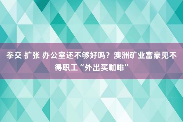 拳交 扩张 办公室还不够好吗？澳洲矿业富豪见不得职工“外出买咖啡”