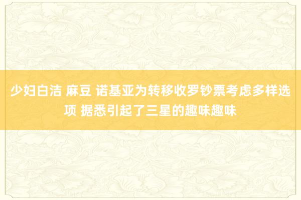 少妇白洁 麻豆 诺基亚为转移收罗钞票考虑多样选项 据悉引起了三星的趣味趣味