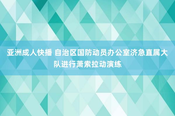 亚洲成人快播 自治区国防动员办公室济急直属大队进行萧索拉动演练