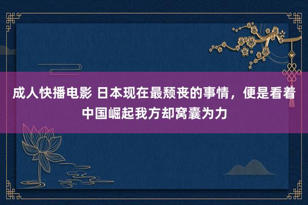 成人快播电影 日本现在最颓丧的事情，便是看着中国崛起我方却窝囊为力