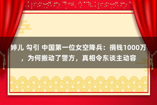 婷儿 勾引 中国第一位女空降兵：捐钱1000万，为何搬动了警方，真相令东谈主动容