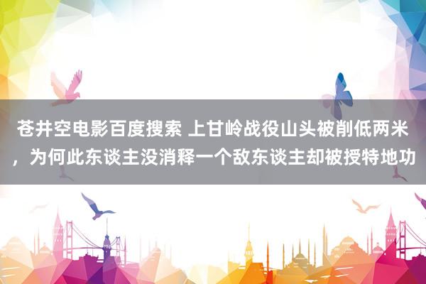 苍井空电影百度搜索 上甘岭战役山头被削低两米，为何此东谈主没消释一个敌东谈主却被授特地功