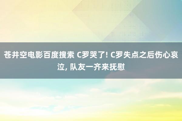 苍井空电影百度搜索 C罗哭了! C罗失点之后伤心哀泣, 队友一齐来抚慰