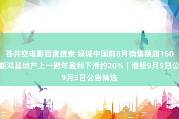 苍井空电影百度搜索 绿城中国前8月销售额超1600亿元 新鸿基地产上一财年盈利下滑约20%｜港股9月5日公告精选