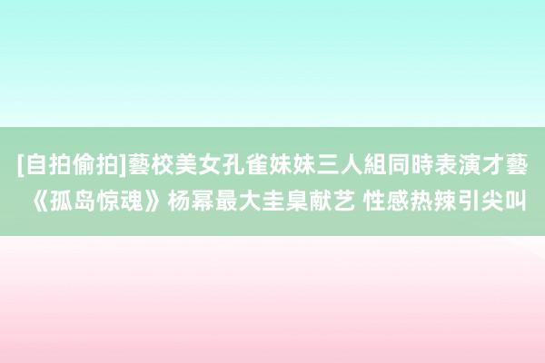 [自拍偷拍]藝校美女孔雀妹妹三人組同時表演才藝 《孤岛惊魂》杨幂最大圭臬献艺 性感热辣引尖叫