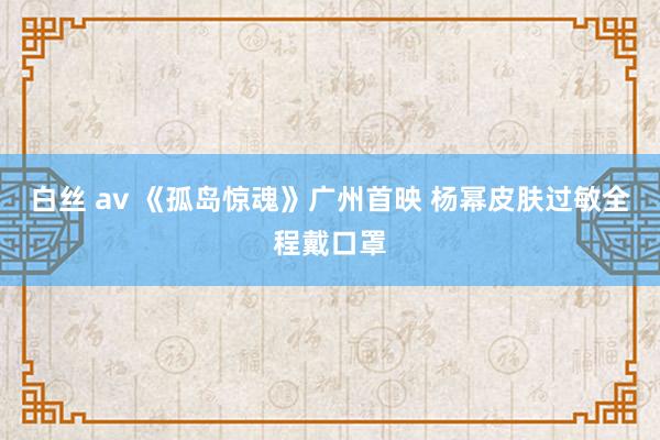 白丝 av 《孤岛惊魂》广州首映 杨幂皮肤过敏全程戴口罩